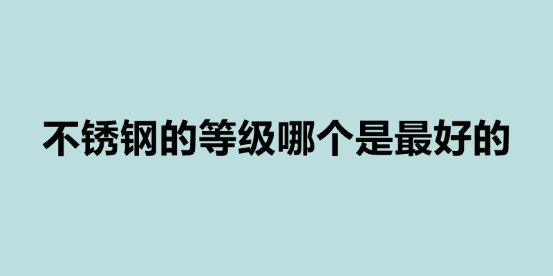 不銹鋼的等級哪個是最好的 不銹鋼的等級有哪些.jpg